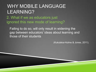 WHY MOBILE LANGUAGE
LEARNING?
2. What if we as educators just
ignored this new mode of learning?
 Failing to do so, will only result in widening the
 gap between educators’ ideas about learning and
 those of their students
                                (Kukulska-Hulme & Jones, 2011).
 