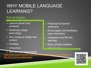 WHY MOBILE LANGUAGE
  LEARNING?
  Advantages:
   Learner driven and                  Potential for learner
    centered                              autonomy
   Relatively cheap                    Encourages and facilitates
    technology                            peer interaction
   Very cheap or totally free          Integrates real life into
    content                               learning
   Portable                            Easy content creation
   Ubiquitous                          eBooks etc.
   Still new and fashionable
http://www.teachthought.com/technology/reasons-to-use-tablets-in-
the-21st-century-classroom/
 