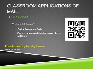 CLASSROOM APPLICATIONS OF
 MALL
   QR Codes

     What are QR Codes?

        • Quick Response Code
        • Optical labels readable by smartphone
          software



Powerful teaching/learning tools on
smartphones
 