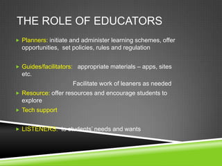 THE ROLE OF EDUCATORS
 Planners: initiate and administer learning schemes, offer
  opportunities, set policies, rules and regulation


 Guides/facilitators: appropriate materials – apps, sites
  etc.
                     Facilitate work of leaners as needed
 Resource: offer resources and encourage students to
  explore
 Tech support


 LISTENERS: to students’ needs and wants
 
