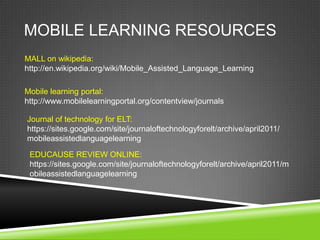 MOBILE LEARNING RESOURCES
MALL on wikipedia:
http://en.wikipedia.org/wiki/Mobile_Assisted_Language_Learning

Mobile learning portal:
http://www.mobilelearningportal.org/contentview/journals

Journal of technology for ELT:
https://sites.google.com/site/journaloftechnologyforelt/archive/april2011/
mobileassistedlanguagelearning

 EDUCAUSE REVIEW ONLINE:
 https://sites.google.com/site/journaloftechnologyforelt/archive/april2011/m
 obileassistedlanguagelearning
 