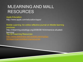 MLEARNING AND MALL
 RESOURCES
Apple Education:
http://www.apple.com/education/apps/

Mobile Learning: An online reflective journal on Mobile learning
practices:
http://mlearning.edublogs.org/2006/08/14/immersive-situated-
learning/
Top 50 mearning Resources:
http://www.slideshare.net/UpsideLearning/top-
50mlearningmobilelearningresources
 