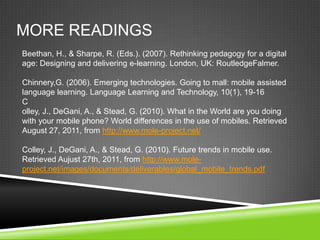 MORE READINGS
Beethan, H., & Sharpe, R. (Eds.). (2007). Rethinking pedagogy for a digital
age: Designing and delivering e-learning. London, UK: RoutledgeFalmer.

Chinnery,G. (2006). Emerging technologies. Going to mall: mobile assisted
language learning. Language Learning and Technology, 10(1), 19-16
C
olley, J., DeGani, A., & Stead, G. (2010). What in the World are you doing
with your mobile phone? World differences in the use of mobiles. Retrieved
August 27, 2011, from http://www.mole-project.net/

Colley, J., DeGani, A., & Stead, G. (2010). Future trends in mobile use.
Retrieved Aujust 27th, 2011, from http://www.mole-
project.net/images/documents/deliverables/global_mobile_trends.pdf
 