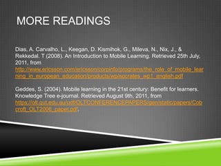 MORE READINGS

Dias, A. Carvalho, L., Keegan, D. Kismihok, G., Mileva, N., Nix, J., &
Rekkedal. T (2008). An Introduction to Mobile Learning. Retrieved 25th July,
2011, from
http://www.ericsson.com/ericsson/corpinfo/programs/the_role_of_mobile_lear
ning_in_european_education/products/wp/socrates_wp1_english.pdf

Geddes, S. (2004). Mobile learning in the 21st century: Benefit for learners.
Knowledge Tree e-journal. Retrieved August 9th, 2011, from
https://olt.qut.edu.au/udf/OLTCONFERENCEPAPERS/gen/static/papers/Cob
croft_OLT2006_paper.pdf.
 