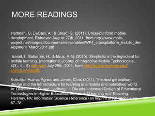 MORE READINGS

Hartman, G. DeGani, A., & Stead, G. (2011). Cross-platform mobile
development. Retrieved August 27th, 2011, from http://www.mole-
project.net/images/documents/deliverables/WP4_crossplatform_mobile_dev
elopment_March2011.pdf

 Ismail, I., Baharum, H., & Idrus, R.M. (2010). Simplistic is the ingredient for
mobile learning. International Journal of Interactive Mobile Technologies,
4(3), 4 – 8) retrieved July 25th, 2011, from http://online-journals.org/i-
jim/issue/view/85

Kukulska-Hulme, Agnes and Jones, Chris (2011). The next generation:
design and the infrastructure for learning in a mobile and networked world.
In: Olofsson, A. D. and Lindberg, J. Ola eds. Informed Design of Educational
Technologies in Higher Education: Enhanced Learning and Teaching.
Hershey, PA: Information Science Reference (an Imprint of IGI Global), pp.
57–78.
 