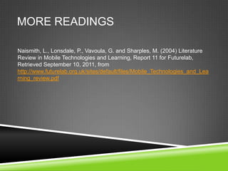 MORE READINGS

Naismith, L., Lonsdale, P., Vavoula, G. and Sharples, M. (2004) Literature
Review in Mobile Technologies and Learning, Report 11 for Futurelab,
Retrieved September 10, 2011, from
http://www.futurelab.org.uk/sites/default/files/Mobile_Technologies_and_Lea
rning_review.pdf
 