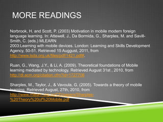 MORE READINGS
Norbrook, H. and Scott, P. (2003) Motivation in mobile modern foreign
language learning. In: Attewell, J., Da Bormida, G., Sharples, M. and Savill-
Smith, C. (eds.) MLEARN
2003:Learning with mobile devices. London: Learning and Skills Development
Agency, 50-51. Retrieved 15 Auggust, 2011, from
http://www.lsda.org.uk/files/pdf/1421.pdf#.

Ruan, G., Wang, J.Y., & Li, A. (2009). Theoretical foundations of Mobile
learning mediated by technology. Retrieved August 31st , 2010, from
http://dl.acm.org/citation.cfm?id=1727706

Sharples, M., Taylor, J., & Vavoula, G. (2005). Towards a theory of mobile
learning. Retrieved August, 27th, 2010, from
http://www.mlearn.org.za/CD/papers/Sharples-
%20Theory%20of%20Mobile.pdf
 