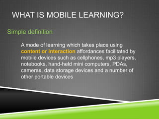 WHAT IS MOBILE LEARNING?

Simple definition

     A mode of learning which takes place using
     content or interaction affordances facilitated by
     mobile devices such as cellphones, mp3 players,
     notebooks, hand-held mini computers, PDAs,
     cameras, data storage devices and a number of
     other portable devices
 