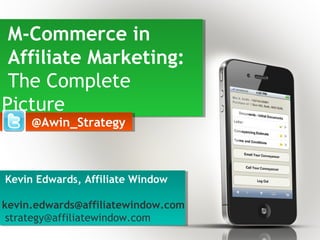 M-Commerce in
Affiliate Marketing:
The Complete
Picture
M-Commerce in
Affiliate Marketing:
The Complete
Picture
Kevin Edwards, Affiliate Window
kevin.edwards@affiliatewindow.com
strategy@affiliatewindow.com
Kevin Edwards, Affiliate Window
kevin.edwards@affiliatewindow.com
strategy@affiliatewindow.com
@Awin_Strategy@Awin_Strategy
 