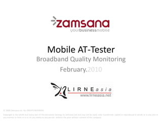 Mobile AT‐Tester
                                                     AT Tester
                                   Broadband Quality Monitoring
                                          February.2010
                                          February 2010




© 2008 Zamsana Ltd. ALL RIGHTS RESERVED
Copyright in the whole and every part of this document belongs to Zamsana Ltd and may not be used, sold, transferred, copied or reproduced in whole or in any part in
any manner or form or in or on any media to any person without the prior written consent of the company
 