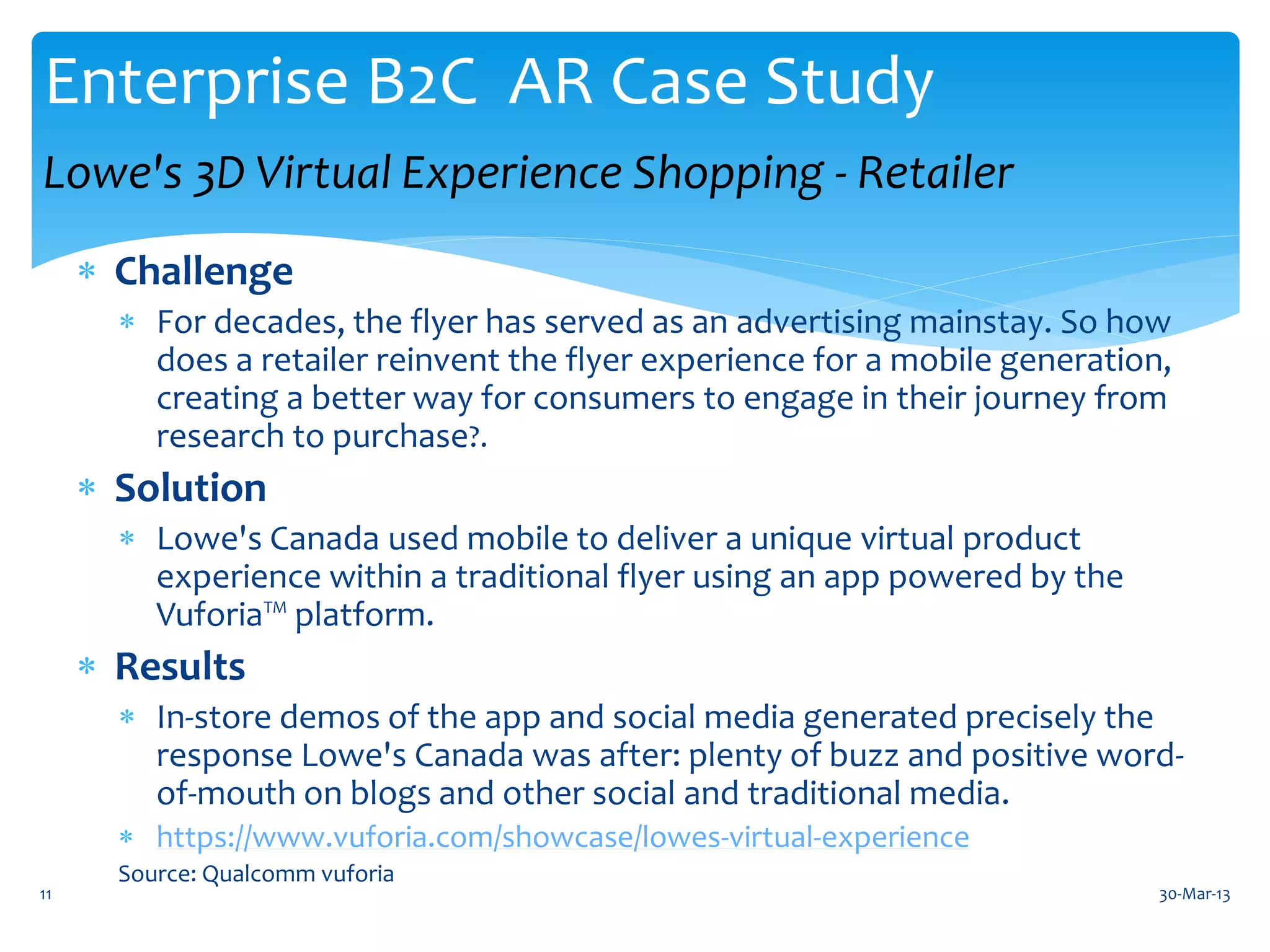 Enterprise B2C AR Case Study
Lowe's 3D Virtual Experience Shopping - Retailer
      Challenge
        For decades, the flyer has served as an advertising mainstay. So how
         does a retailer reinvent the flyer experience for a mobile generation,
         creating a better way for consumers to engage in their journey from
         research to purchase?.
      Solution
        Lowe's Canada used mobile to deliver a unique virtual product
         experience within a traditional flyer using an app powered by the
         Vuforia™ platform.
      Results
        In-store demos of the app and social media generated precisely the
         response Lowe's Canada was after: plenty of buzz and positive word-
         of-mouth on blogs and other social and traditional media.
        https://www.vuforia.com/showcase/lowes-virtual-experience
       Source: Qualcomm vuforia
11                                                                            30-Mar-13
 