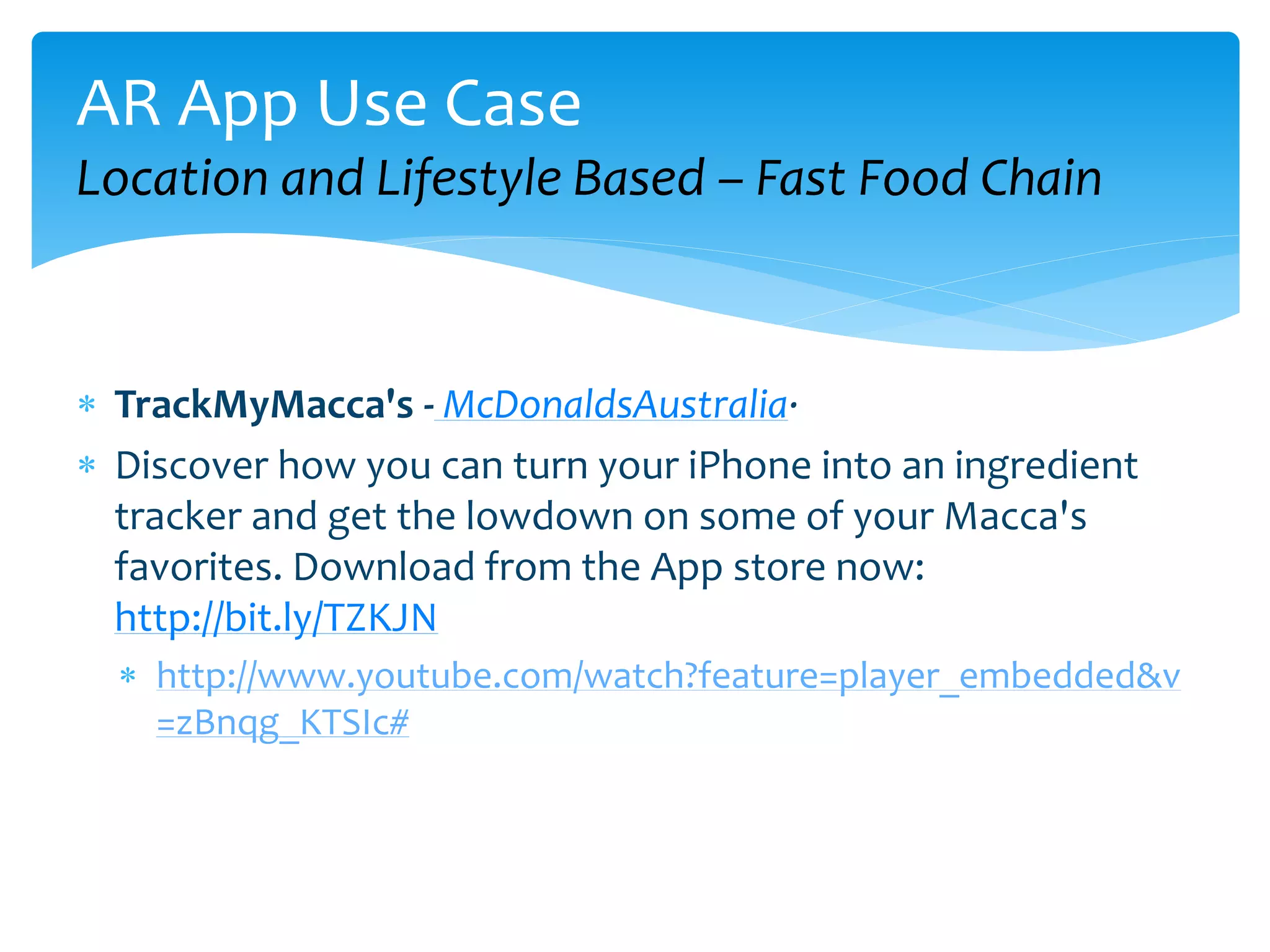 AR App Use Case
Location and Lifestyle Based – Fast Food Chain



 TrackMyMacca's - McDonaldsAustralia·
 Discover how you can turn your iPhone into an ingredient
  tracker and get the lowdown on some of your Macca's
  favorites. Download from the App store now:
  http://bit.ly/TZKJN
   http://www.youtube.com/watch?feature=player_embedded&v
    =zBnqg_KTSIc#
 