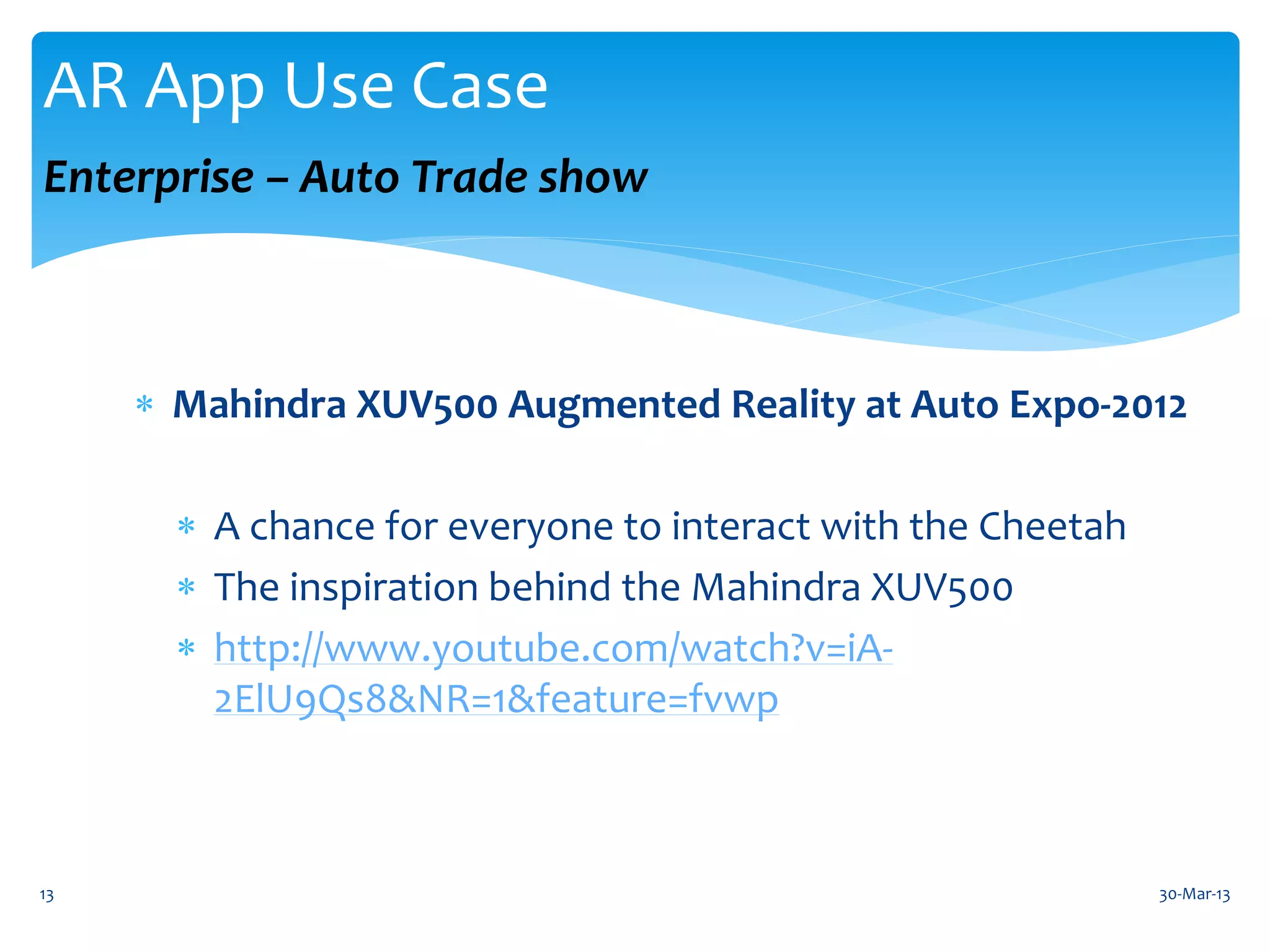 AR App Use Case
Enterprise – Auto Trade show



      Mahindra XUV500 Augmented Reality at Auto Expo-2012

        A chance for everyone to interact with the Cheetah
        The inspiration behind the Mahindra XUV500
        http://www.youtube.com/watch?v=iA-
         2ElU9Qs8&NR=1&feature=fvwp



13                                                            30-Mar-13
 