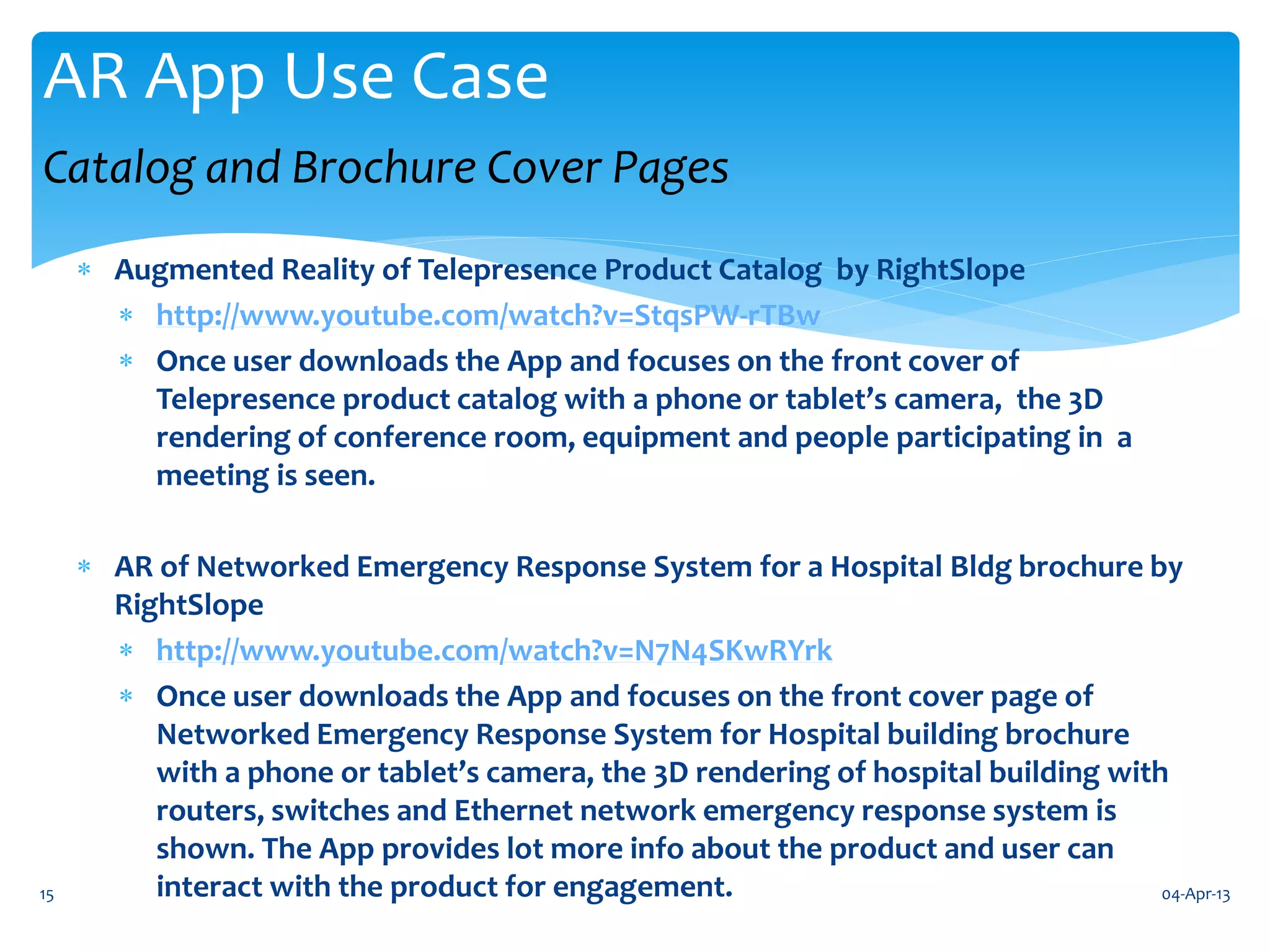 AR App Use Case
Catalog and Brochure Cover Pages
      Augmented Reality of Telepresence Product Catalog by RightSlope
        http://www.youtube.com/watch?v=StqsPW-rTBw
        Once user downloads the App and focuses on the front cover of
         Telepresence product catalog with a phone or tablet’s camera, the 3D
         rendering of conference room, equipment and people participating in a
         meeting is seen.

      AR of Networked Emergency Response System for a Hospital Bldg brochure by
       RightSlope
        http://www.youtube.com/watch?v=N7N4SKwRYrk
        Once user downloads the App and focuses on the front cover page of
          Networked Emergency Response System for Hospital building brochure
          with a phone or tablet’s camera, the 3D rendering of hospital building with
          routers, switches and Ethernet network emergency response system is
          shown. The App provides lot more info about the product and user can
15        interact with the product for engagement.                                  04-Apr-13
 