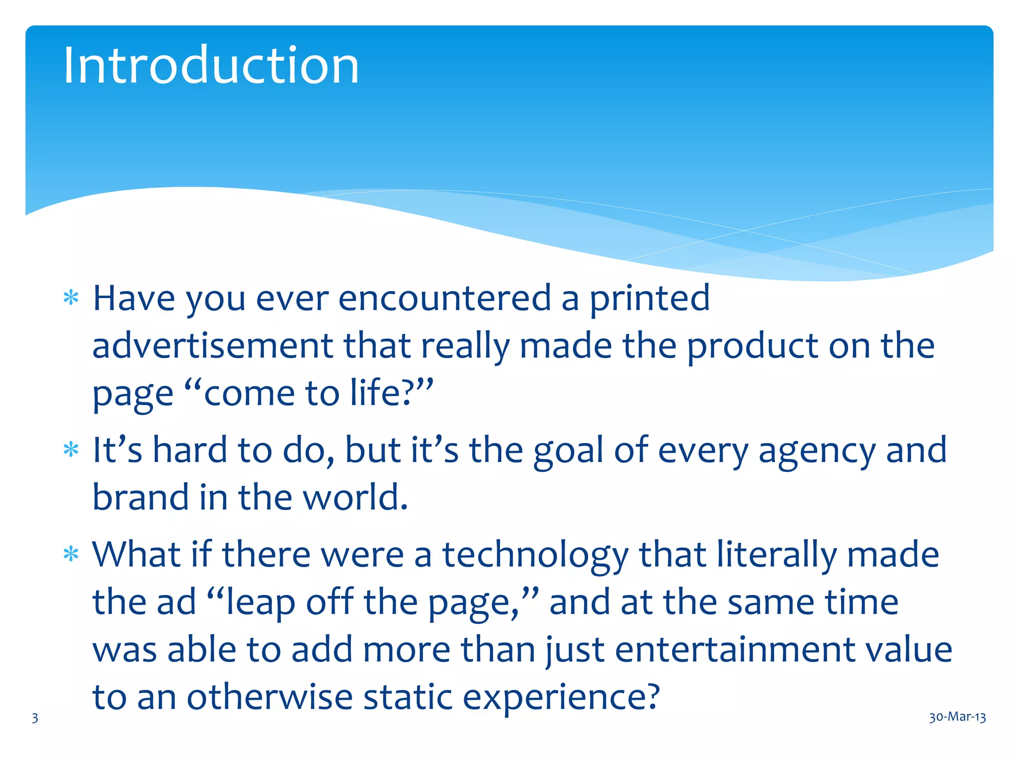 Introduction



     Have you ever encountered a printed
      advertisement that really made the product on the
      page “come to life?”
     It’s hard to do, but it’s the goal of every agency and
      brand in the world.
     What if there were a technology that literally made
      the ad “leap off the page,” and at the same time
      was able to add more than just entertainment value
3
      to an otherwise static experience?                  30-Mar-13
 