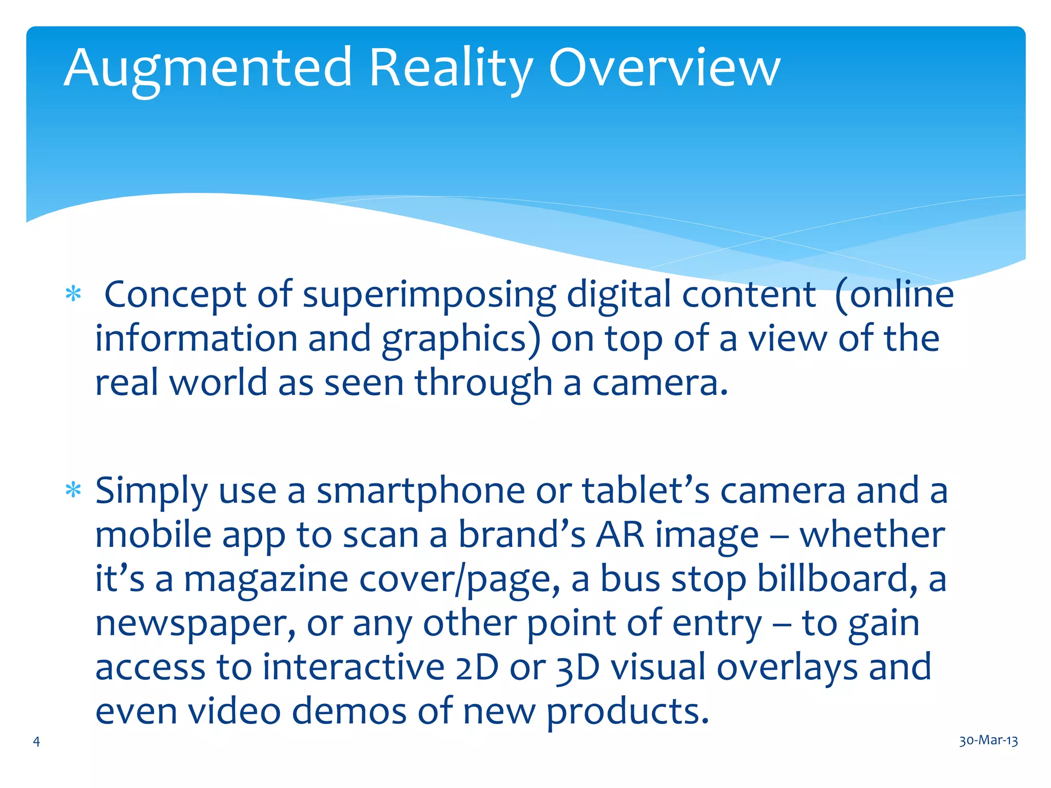 Augmented Reality Overview


     Concept of superimposing digital content (online
      information and graphics) on top of a view of the
      real world as seen through a camera.

     Simply use a smartphone or tablet’s camera and a
      mobile app to scan a brand’s AR image – whether
      it’s a magazine cover/page, a bus stop billboard, a
      newspaper, or any other point of entry – to gain
      access to interactive 2D or 3D visual overlays and
      even video demos of new products.
4                                                           30-Mar-13
 