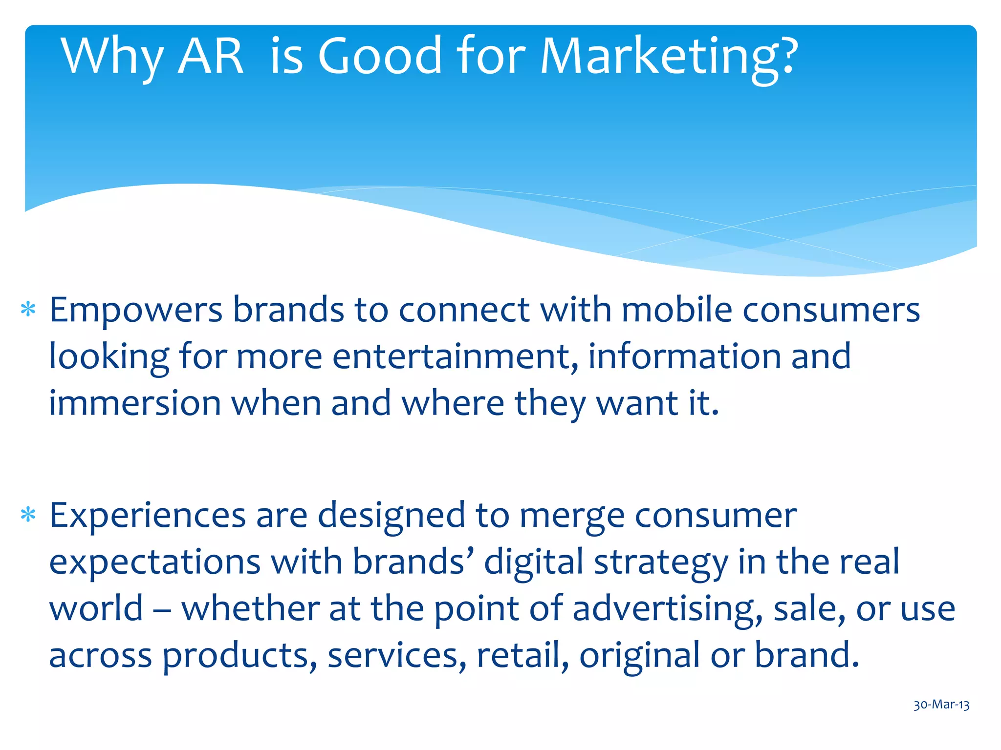 Why AR is Good for Marketing?



 Empowers brands to connect with mobile consumers
  looking for more entertainment, information and
  immersion when and where they want it.

 Experiences are designed to merge consumer
  expectations with brands’ digital strategy in the real
  world – whether at the point of advertising, sale, or use
  across products, services, retail, original or brand.
                                                        30-Mar-13
 
