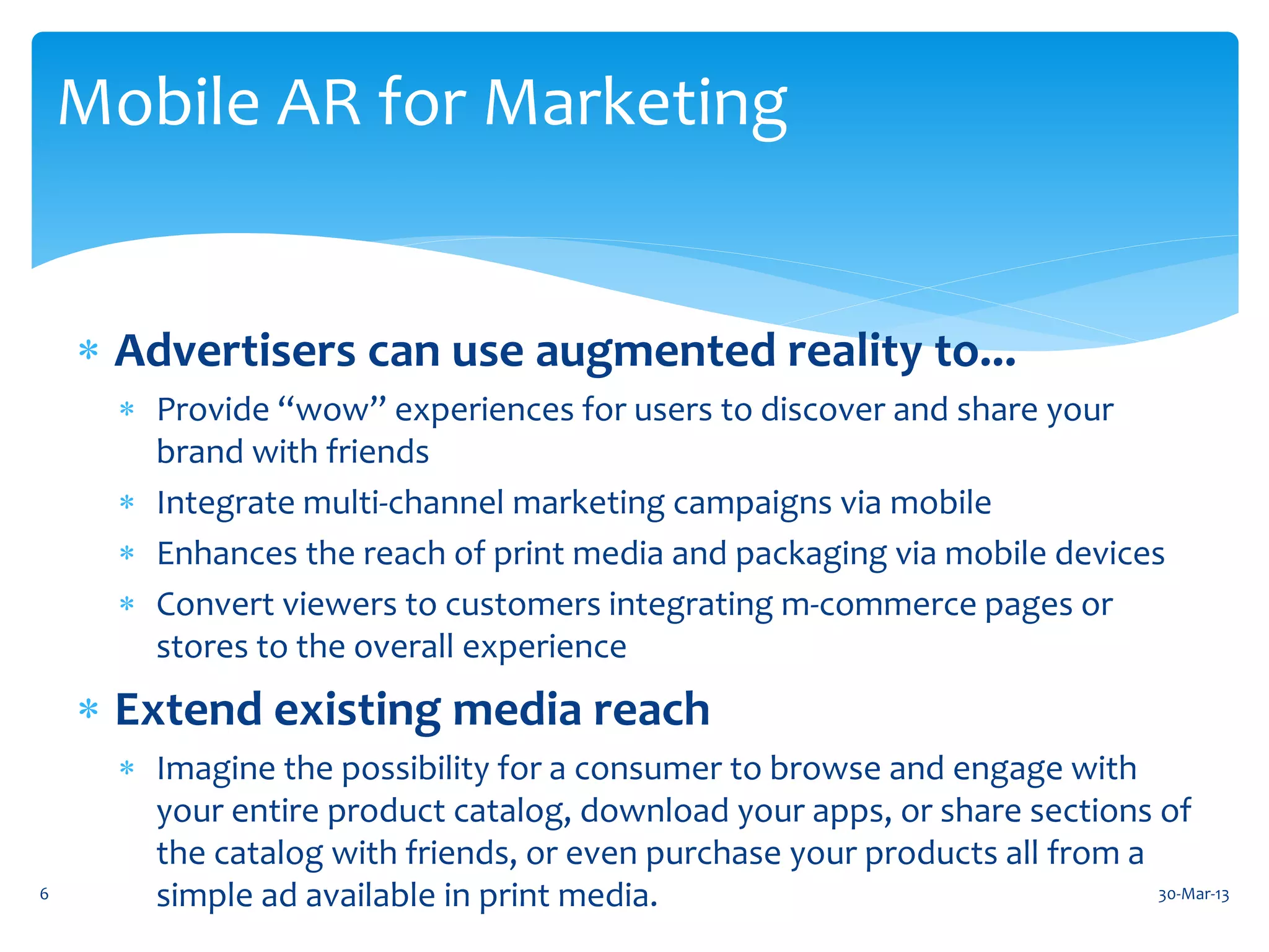 Mobile AR for Marketing


     Advertisers can use augmented reality to...
       Provide “wow” experiences for users to discover and share your
        brand with friends
       Integrate multi-channel marketing campaigns via mobile
       Enhances the reach of print media and packaging via mobile devices
       Convert viewers to customers integrating m-commerce pages or
        stores to the overall experience
     Extend existing media reach
       Imagine the possibility for a consumer to browse and engage with
        your entire product catalog, download your apps, or share sections of
        the catalog with friends, or even purchase your products all from a
6       simple ad available in print media.                                 30-Mar-13
 