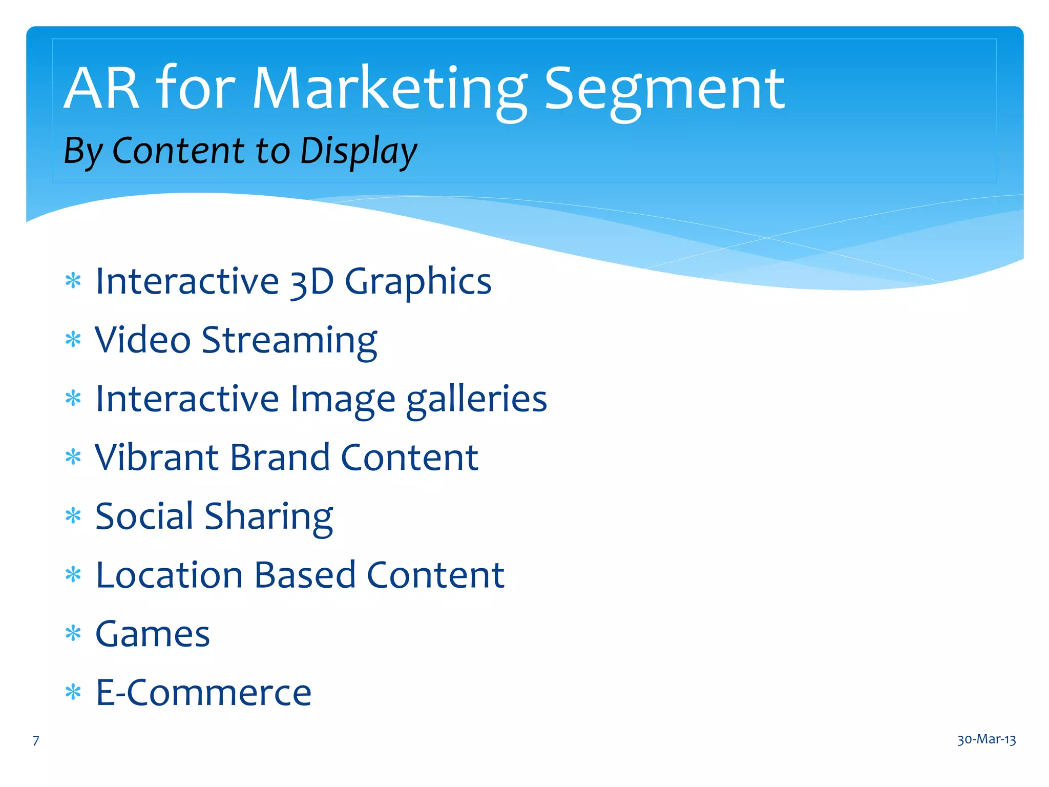 AR for Marketing Segment
    By Content to Display


     Interactive 3D Graphics
     Video Streaming
     Interactive Image galleries
     Vibrant Brand Content
     Social Sharing
     Location Based Content
     Games
     E-Commerce
7                                   30-Mar-13
 