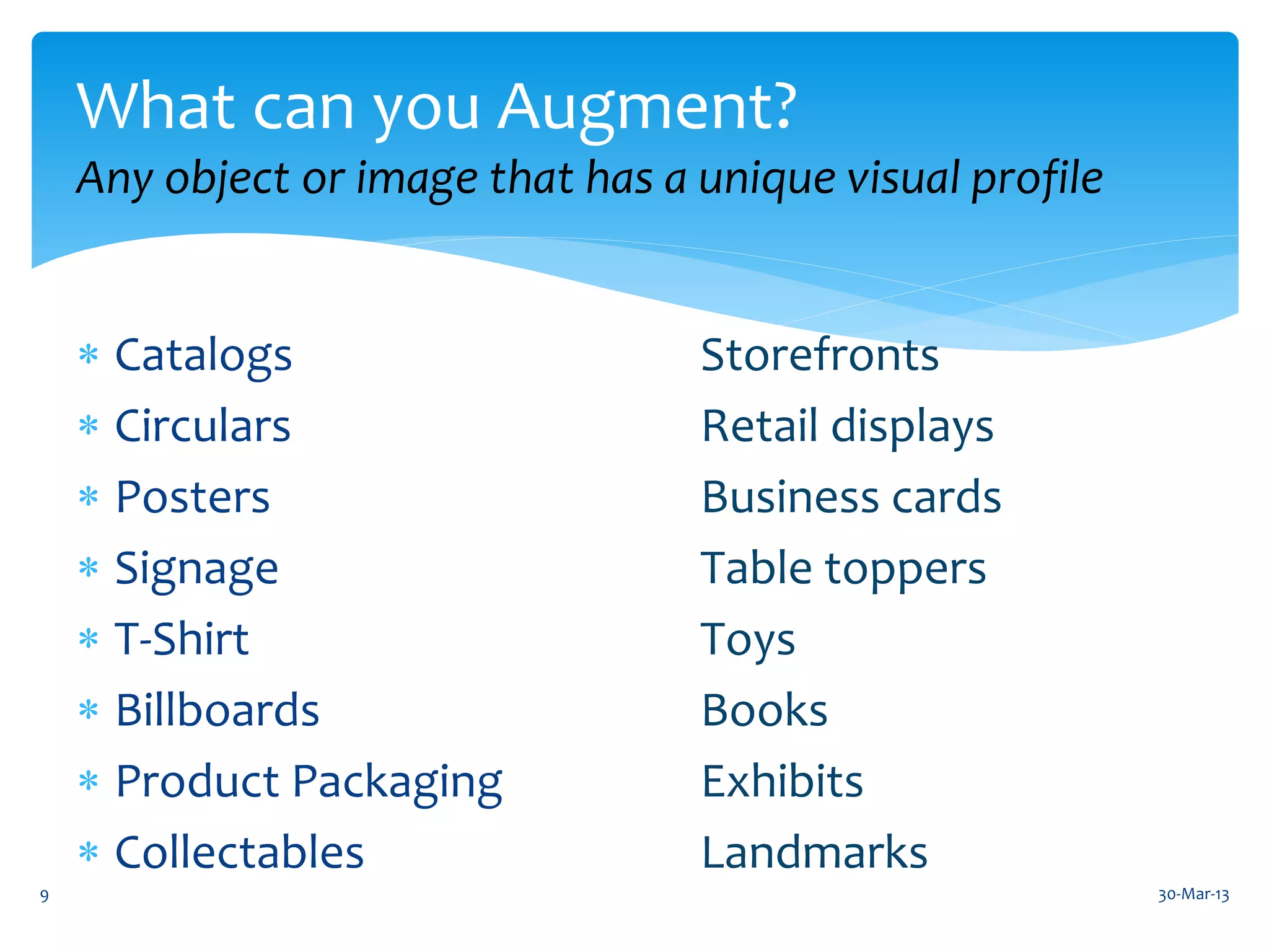 What can you Augment?
    Any object or image that has a unique visual profile


     Catalogs                     Storefronts
     Circulars                    Retail displays
     Posters                      Business cards
     Signage                      Table toppers
     T-Shirt                      Toys
     Billboards                   Books
     Product Packaging            Exhibits
     Collectables                 Landmarks
9                                                          30-Mar-13
 