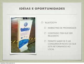 IDÉIAS E OPORTUNIDADES

BLUETOOTH
MARKETING DE PROXIMIDADE
CONTEÚDO TEM QUE SER
RELEVANTE
PERMITE SABER SE É UM
CONSUMIDOR NOVO OU QUE
ESTÁ RETORNANDO AO
LOCAL

sexta-feira, 25 de outubro de 13

 
