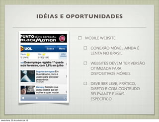IDÉIAS E OPORTUNIDADES

MOBILE WEBSITE
CONEXÃO MÓVEL AINDA É
LENTA NO BRASIL
WEBSITES DEVEM TER VERSÃO
OTIMIZADA PARA
DISPOSITIVOS MÓVEIS
DEVE SER LEVE, PRÁTICO,
DIRETO E COM CONTEÚDO
RELEVANTE E MAIS
ESPECÍFICO

sexta-feira, 25 de outubro de 13

 