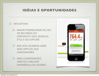 IDÉIAS E OPORTUNIDADES

APLICATIVOS
MAIOR POSSIBILIDADE DE USO
DE RECURSOS DO
DISPOSIVITO (GPS, BÚSSOLA,
ETC) E USO OFFLINE
85% DOS USUÁRIOS USAM
MAIS APPS DO QUE
NAVEGADORES
MAIS CONVENIENTES,
DIRETOS E MELHOR
EXPERIÊNCIA DE USUÁRIO

sexta-feira, 25 de outubro de 13

 