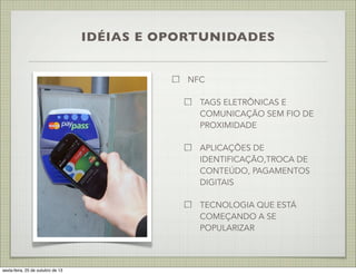 IDÉIAS E OPORTUNIDADES
NFC
TAGS ELETRÔNICAS E
COMUNICAÇÃO SEM FIO DE
PROXIMIDADE
APLICAÇÕES DE
IDENTIFICAÇÃO,TROCA DE
CONTEÚDO, PAGAMENTOS
DIGITAIS
TECNOLOGIA QUE ESTÁ
COMEÇANDO A SE
POPULARIZAR

sexta-feira, 25 de outubro de 13

 