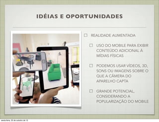 IDÉIAS E OPORTUNIDADES
REALIDADE AUMENTADA
USO DO MOBILE PARA EXIBIR
CONTEÚDO ADICIONAL À
MÍDIAS FÍSICAS
PODEMOS USAR VÍDEOS, 3D,
SONS OU IMAGENS SOBRE O
QUE A CÂMERA DO
APARELHO CAPTA
GRANDE POTENCIAL,
CONSIDERANDO A
POPULARIZAÇÃO DO MOBILE

sexta-feira, 25 de outubro de 13

 