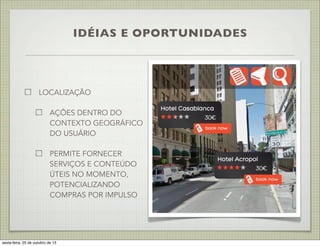 IDÉIAS E OPORTUNIDADES

LOCALIZAÇÃO
AÇÕES DENTRO DO
CONTEXTO GEOGRÁFICO
DO USUÁRIO
PERMITE FORNECER
SERVIÇOS E CONTEÚDO
ÚTEIS NO MOMENTO,
POTENCIALIZANDO
COMPRAS POR IMPULSO

sexta-feira, 25 de outubro de 13

 