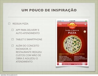 UM POUCO DE INSPIRAÇÃO

REDSUN PIZZA
APP PARA DELIVERY E
AUTO-ATENDIMENTO
TABLET E SMARTPHONE
ALÉM DO CONCEITO
INOVADOR, O
RESTAURANTE REDUZIU
CUSTOS COM MÃO DE
OBRA E AGILIZOU O
ATENDIMENTO

sexta-feira, 25 de outubro de 13

 