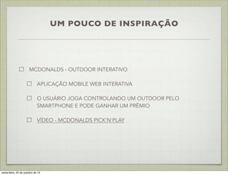 UM POUCO DE INSPIRAÇÃO

MCDONALDS - OUTDOOR INTERATIVO
APLICAÇÃO MOBILE WEB INTERATIVA
O USUÁRIO JOGA CONTROLANDO UM OUTDOOR PELO
SMARTPHONE E PODE GANHAR UM PRÊMIO
VÍDEO - MCDONALDS PICK'N'PLAY

sexta-feira, 25 de outubro de 13

 