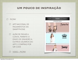 UM POUCO DE INSPIRAÇÃO

PICPAY
APP NACIONAL DE
PAGAMENTOS VIA
SMARTPHONE
ALÉM DE PAGAR A
CONTA, PERMITE O
ENVIO DE DINHEIRO A
OUTROS USUÁRIOS DO
APP E COMPRAS POR
QR CODE
VIDEO - PICPAY

sexta-feira, 25 de outubro de 13

 