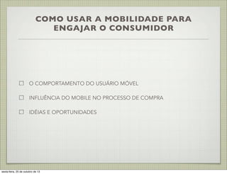 COMO USAR A MOBILIDADE PARA
ENGAJAR O CONSUMIDOR

O COMPORTAMENTO DO USUÁRIO MÓVEL
INFLUÊNCIA DO MOBILE NO PROCESSO DE COMPRA
IDÉIAS E OPORTUNIDADES

sexta-feira, 25 de outubro de 13

 