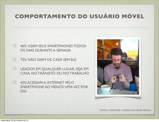COMPORTAMENTO DO USUÁRIO MÓVEL

46% USAM SEUS SMARTPHONES TODOS
OS DIAS DURANTE A SEMANA
73% NÃO SAEM DE CASA SEM ELE
USADOS EM QUALQUER LUGAR, SEJA EM
CASA, NO TRÂNSITO OU NO TRABALHO
42% ACESSAM A INTERNET PELO
SMARTPHONE AO MENOS UMA VEZ POR
DIA

FONTES: COMSCORE / GOOGLE INC/ IBOPE NIELSEN

sexta-feira, 25 de outubro de 13

 