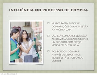 INFLUÊNCIA NO PROCESSO DE COMPRA

MUITOS FAZEM BUSCAS E
COMPARAÇÕES QUANDO ESTÃO
NA PRÓPRIA LOJA
SÃO CONSUMIDORES QUE NÃO
ACEITAM MAIS PAGAR CARO POR
UM PRODUTO COM PREÇO
MENOR EM OUTRA LOJA
AOS POUCOS, COMPRAR
ATRAVÉS DE DISPOSITIVOS
MÓVEIS ESTÁ SE TORNANDO
COMUM

sexta-feira, 25 de outubro de 13

 