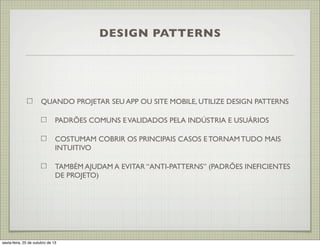 DESIGN PATTERNS

QUANDO PROJETAR SEU APP OU SITE MOBILE, UTILIZE DESIGN PATTERNS
PADRÕES COMUNS E VALIDADOS PELA INDÚSTRIA E USUÁRIOS
COSTUMAM COBRIR OS PRINCIPAIS CASOS E TORNAM TUDO MAIS
INTUITIVO
TAMBÉM AJUDAM A EVITAR “ANTI-PATTERNS” (PADRÕES INEFICIENTES
DE PROJETO)

sexta-feira, 25 de outubro de 13

 