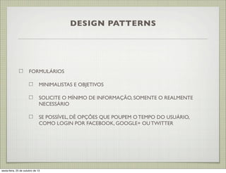 DESIGN PATTERNS

FORMULÁRIOS
MINIMALISTAS E OBJETIVOS
SOLICITE O MÍNIMO DE INFORMAÇÃO, SOMENTE O REALMENTE
NECESSÁRIO
SE POSSÍVEL, DÊ OPÇÕES QUE POUPEM O TEMPO DO USUÁRIO,
COMO LOGIN POR FACEBOOK, GOOGLE+ OU TWITTER

sexta-feira, 25 de outubro de 13

 
