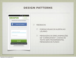 DESIGN PATTERNS

FEEDBACKS
FORMAS VISUAIS DE ALERTAS AO
USUÁRIO
MENSAGENS DE ERRO, ANIMAÇÕES
DE “CARREGANDO”, CAIXAS DE
TEXTO SEMI-TRANSPARENTES,
MENSAGENS DE FUNDO

sexta-feira, 25 de outubro de 13

 