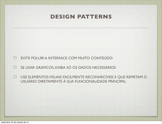 DESIGN PATTERNS

EVITE POLUIR A INTERFACE COM MUITO CONTEÚDO
SE USAR GRÁFICOS, EXIBA SÓ OS DADOS NECESSÁRIOS
USE ELEMENTOS VISUAIS FACILMENTE RECONHECÍVEIS E QUE REMETAM O
USUÁRIO DIRETAMENTE À SUA FUNCIONALIDADE PRINCIPAL

sexta-feira, 25 de outubro de 13

 