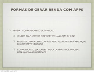 FORMAS DE GERAR RENDA COM APPS

VENDA - COBRANDO PELO DOWNLOAD
VENDER O APLICATIVO DIRETAMENTE NAS LOJAS ONLINE
PODE-SE COBRAR UM VALOR MAIS ALTO PELO APP, SE FOR ALGO QUE
REALMENTE TEM PÚBLICO
COBRAR POUCO (EX. 1,99) ESTIMULA COMPRAS POR IMPULSO,
GANHA-SE NA QUANTIDADE

sexta-feira, 25 de outubro de 13

 