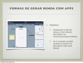 FORMAS DE GERAR RENDA COM APPS

FREEMIUM
FORNECER O APP DE
GRAÇA COM MENOS
RECURSOS OU
FUNCIONALIDADE MÍNIMA
SE O USUÁRIO QUISER
ACESSO A TODOS OS
RECURSOS TERÁ QUE
PAGAR

sexta-feira, 25 de outubro de 13

 