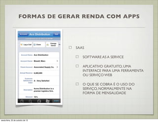 FORMAS DE GERAR RENDA COM APPS

SAAS
SOFTWARE AS A SERVICE
APLICATIVO GRATUITO, UMA
INTERFACE PARA UMA FERRAMENTA
OU SERVIÇO WEB
O QUE SE COBRA É O USO DO
SERVIÇO, NORMALMENTE NA
FORMA DE MENSALIDADE

sexta-feira, 25 de outubro de 13

 