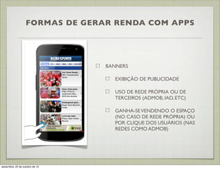 FORMAS DE GERAR RENDA COM APPS

BANNERS
EXIBIÇÃO DE PUBLICIDADE
USO DE REDE PRÓPRIA OU DE
TERCEIROS (ADMOB, IAD, ETC)
GANHA-SE VENDENDO O ESPAÇO
(NO CASO DE REDE PRÓPRIA) OU
POR CLIQUE DOS USUÁRIOS (NAS
REDES COMO ADMOB)

sexta-feira, 25 de outubro de 13

 