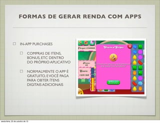 FORMAS DE GERAR RENDA COM APPS

IN-APP PURCHASES
COMPRAS DE ITENS,
BONUS, ETC DENTRO
DO PRÓPRIO APLICATIVO
NORMALMENTE O APP É
GRATUITO, E VOCÊ PAGA
PARA OBTER ÍTENS
DIGITAIS ADICIONAIS

sexta-feira, 25 de outubro de 13

 