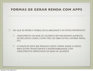 FORMAS DE GERAR RENDA COM APPS

NO QUE SE REFERE A MOBILE, ESCALABILIDADE É UM FATOR IMPORTANTE
CRESCIMENTO DA BASE DE USUÁRIOS SEM NECESSÁRIO AUMENTO
DE RECURSOS CAROS, COMO MÃO DE OBRA EXTRA, MATÉRIA PRIMA,
ETC
O NEGÓCIO DEVE SER PENSADO DESTA FORMA DESDE O INÍCIO,
PARA EVITAR TRANSTORNOS E INDISPONIBILIDADE COM
CRESCIMENTOS REPENTINOS NA BASE DE USUÁRIOS

sexta-feira, 25 de outubro de 13

 