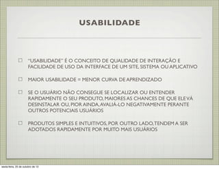 USABILIDADE

“USABILIDADE” É O CONCEITO DE QUALIDADE DE INTERAÇÃO E
FACILIDADE DE USO DA INTERFACE DE UM SITE, SISTEMA OU APLICATIVO
MAIOR USABILIDADE = MENOR CURVA DE APRENDIZADO
SE O USUÁRIO NÃO CONSEGUE SE LOCALIZAR OU ENTENDER
RAPIDAMENTE O SEU PRODUTO, MAIORES AS CHANCES DE QUE ELE VÁ
DESINSTALAR OU, PIOR AINDA, AVALIÁ-LO NEGATIVAMENTE PERANTE
OUTROS POTENCIAIS USUÁRIOS
PRODUTOS SIMPLES E INTUITIVOS, POR OUTRO LADO, TENDEM A SER
ADOTADOS RAPIDAMENTE POR MUITO MAIS USUÁRIOS

sexta-feira, 25 de outubro de 13

 