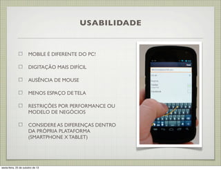 USABILIDADE

MOBILE É DIFERENTE DO PC!
DIGITAÇÃO MAIS DIFÍCIL
AUSÊNCIA DE MOUSE
MENOS ESPAÇO DE TELA
RESTRIÇÕES POR PERFORMANCE OU
MODELO DE NEGÓCIOS
CONSIDERE AS DIFERENÇAS DENTRO
DA PRÓPRIA PLATAFORMA
(SMARTPHONE X TABLET)

sexta-feira, 25 de outubro de 13

 