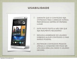 USABILIDADE

GARANTA QUE O CONTEÚDO SEJA
OTIMIZADO PARA CARREGAR RAPIDO.
PERFORMANCE SEMPRE EM PRIMEIRO
LUGAR
EVITE MUITO TEXTO A NÃO SER QUE
SEJA REALMENTE NECESSÁRIO
REDUZA A ANSIEDADE DO USUÁRIO
EXIBINDO ALGUM CONTEÚDO O MAIS
RÁPIDO POSSÍVEL
RESTRINGIR CONTEÚDOS PESADOS
APENAS A CONEXÕES WIFI PODE SER
UMA BOA IDÉIA (OU DEIXE O USUÁRIO
DECIDIR)

sexta-feira, 25 de outubro de 13

 