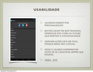 USABILIDADE

USUÁRIOS ANSEIAM POR
PERSONALIZAÇÃO
BOTÕES DEVEM TER BOM TAMANHO,
DIFERENCIE POR CORES OU ÍCONES
QUE REMETAM À FUNCIONALIDADE
DESFAZER AÇÕES DEVE SER FÁCIL,
PORQUE ERROS SÃO COMUNS
DEIXE O USUÁRIO EXPERIMENTAR
ANTES DE SE CADASTRAR, SEMPRE QUE
POSSÍVEL
VÍDEO - ZITE

sexta-feira, 25 de outubro de 13

 